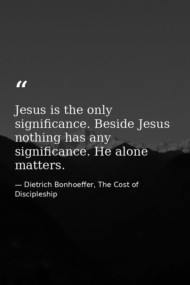 Jesus is the only significance. Beside Jesus nothing has any significance. He alone matters. — Dietrich Bonhoeffer, The Cost of Discipleship