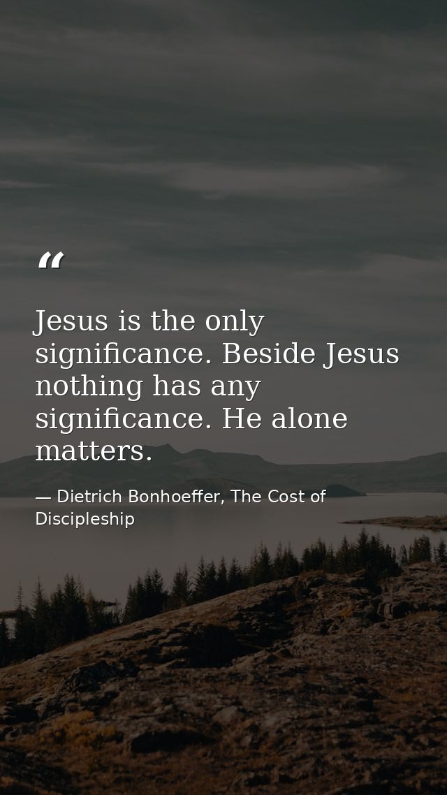 Jesus is the only significance. Beside Jesus nothing has any significance. He alone matters. — Dietrich Bonhoeffer, The Cost of Discipleship