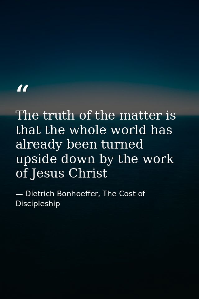 The truth of the matter is that the whole world has already been turned upside down by the work of Jesus Christ — Dietrich Bonhoeffer, The Cost of Discipleship