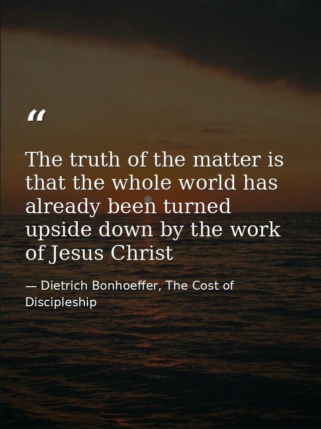The truth of the matter is that the whole world has already been turned upside down by the work of Jesus Christ — Dietrich Bonhoeffer, The Cost of Discipleship