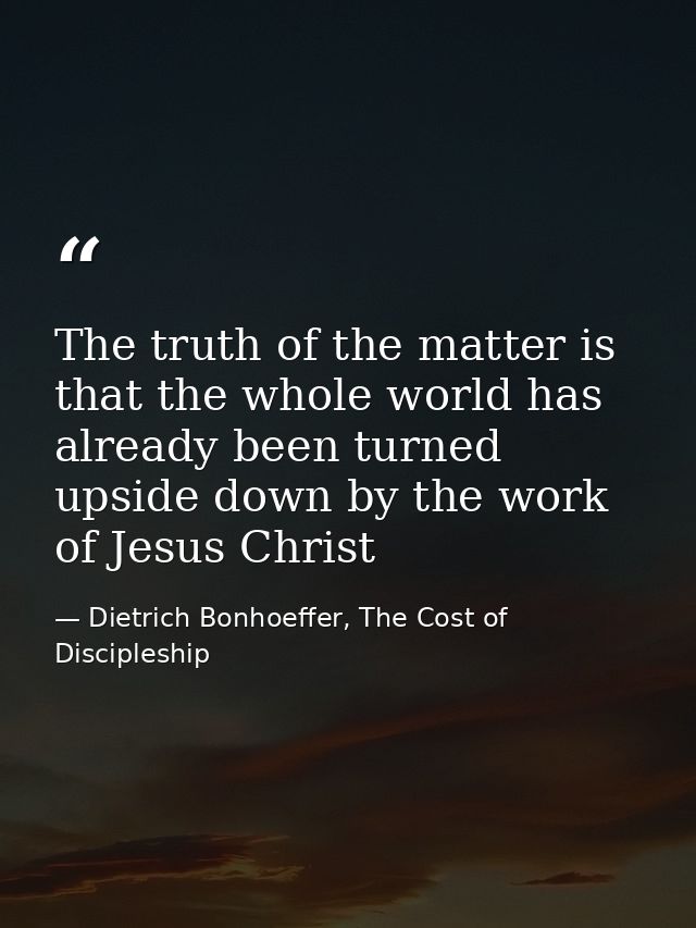 The truth of the matter is that the whole world has already been turned upside down by the work of Jesus Christ — Dietrich Bonhoeffer, The Cost of Discipleship