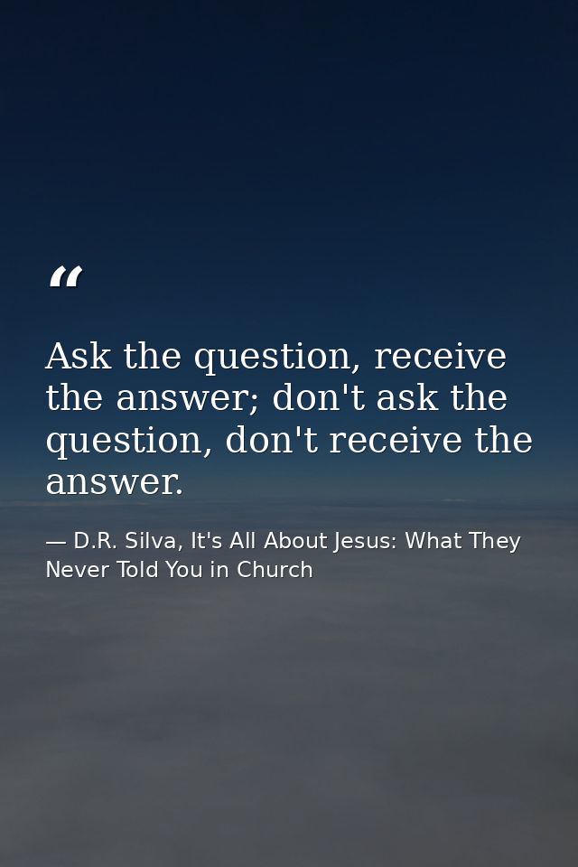 Ask the question, receive the answer; don't ask the question, don't receive the answer. — D.R. Silva, It's All About Jesus: What They Never Told You in Church