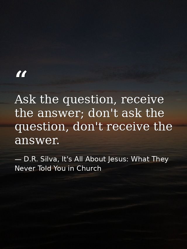 Ask the question, receive the answer; don't ask the question, don't receive the answer. — D.R. Silva, It's All About Jesus: What They Never Told You in Church