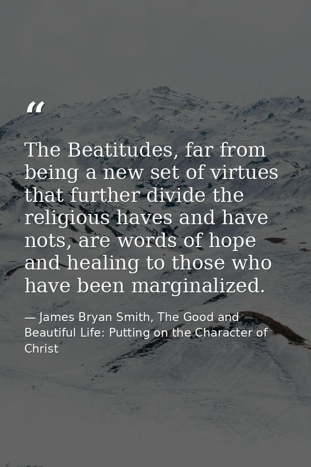 The Beatitudes, far from being a new set of virtues that further divide the religious haves and have nots, are words of  — James Bryan Smith, The Good and Beautiful Life: Putting on the Character of Christ