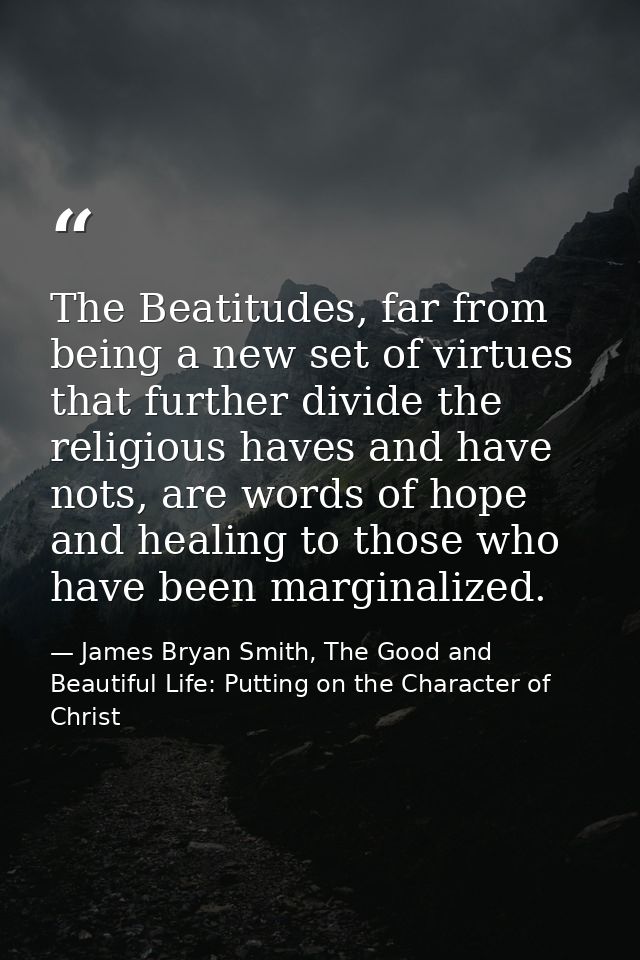 The Beatitudes, far from being a new set of virtues that further divide the religious haves and have nots, are words of  — James Bryan Smith, The Good and Beautiful Life: Putting on the Character of Christ