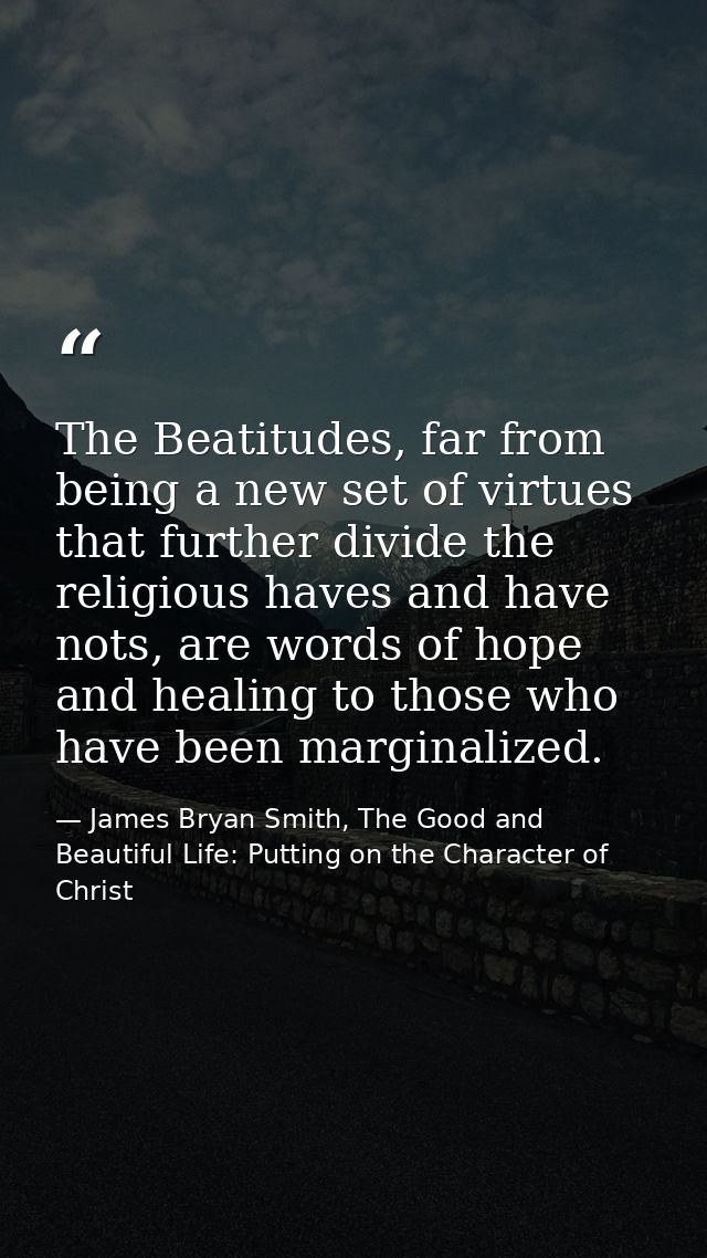 The Beatitudes, far from being a new set of virtues that further divide the religious haves and have nots, are words of  — James Bryan Smith, The Good and Beautiful Life: Putting on the Character of Christ