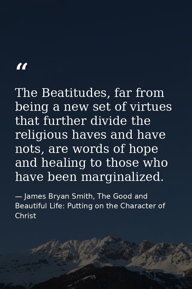 The Beatitudes, far from being a new set of virtues that further divide the religious haves and have nots, are words of  — James Bryan Smith, The Good and Beautiful Life: Putting on the Character of Christ