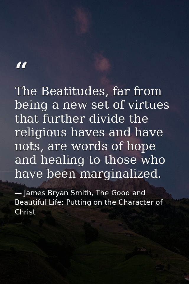 The Beatitudes, far from being a new set of virtues that further divide the religious haves and have nots, are words of  — James Bryan Smith, The Good and Beautiful Life: Putting on the Character of Christ