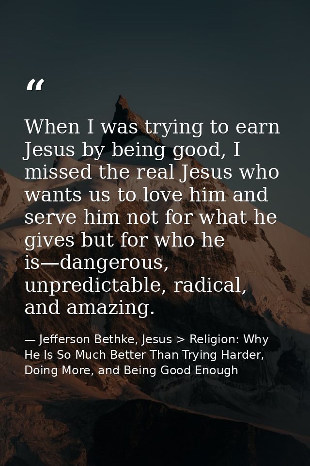 When I was trying to earn Jesus by being good, I missed the real Jesus who wants us to love him and serve him not for wh — Jefferson Bethke, Jesus > Religion: Why He Is So Much Better Than Trying Harder, Doing More, and Being Good Enough