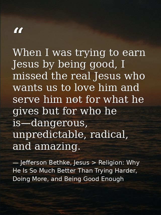 When I was trying to earn Jesus by being good, I missed the real Jesus who wants us to love him and serve him not for wh — Jefferson Bethke, Jesus > Religion: Why He Is So Much Better Than Trying Harder, Doing More, and Being Good Enough