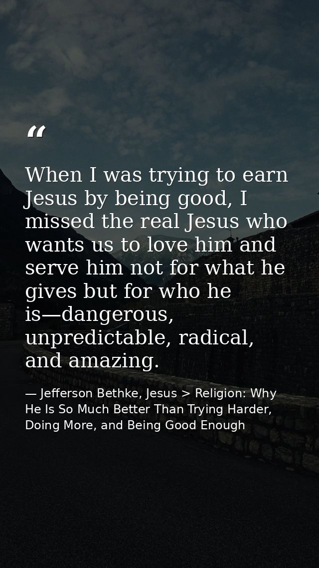 When I was trying to earn Jesus by being good, I missed the real Jesus who wants us to love him and serve him not for wh — Jefferson Bethke, Jesus > Religion: Why He Is So Much Better Than Trying Harder, Doing More, and Being Good Enough