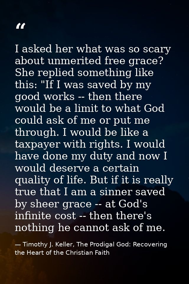 I asked her what was so scary about unmerited free grace? She replied something like this: "If I was saved by my good wo — Timothy J. Keller, The Prodigal God: Recovering the Heart of the Christian Faith