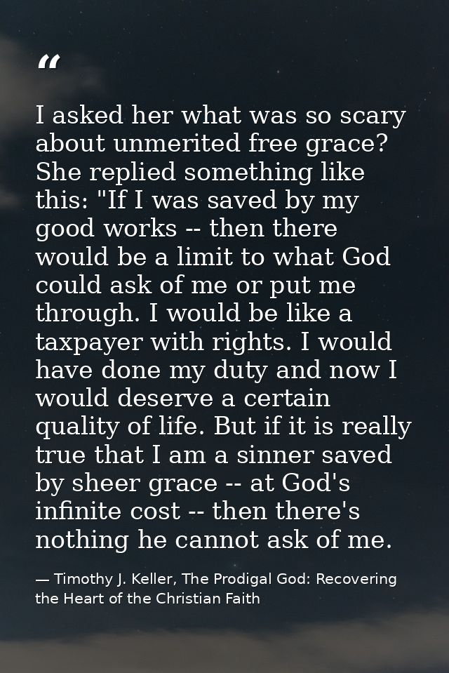 I asked her what was so scary about unmerited free grace? She replied something like this: "If I was saved by my good wo — Timothy J. Keller, The Prodigal God: Recovering the Heart of the Christian Faith