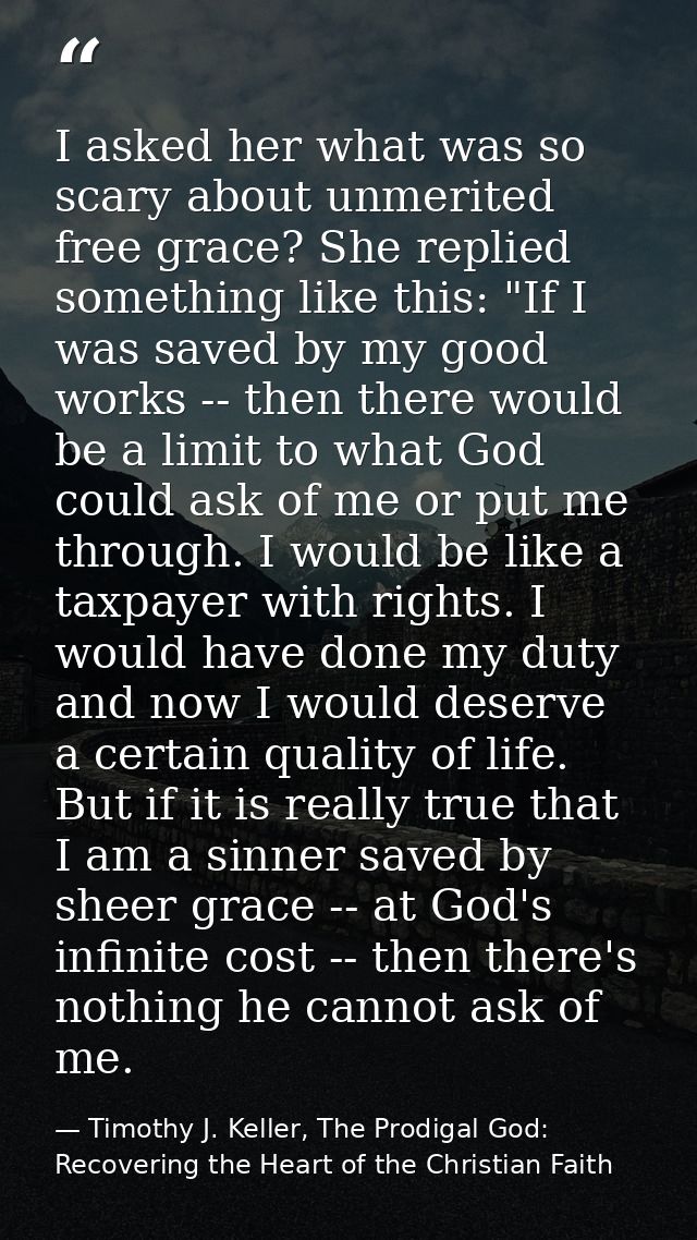 I asked her what was so scary about unmerited free grace? She replied something like this: "If I was saved by my good wo — Timothy J. Keller, The Prodigal God: Recovering the Heart of the Christian Faith