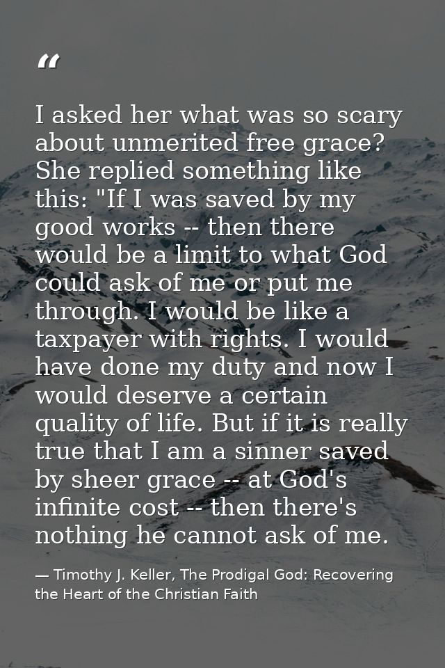I asked her what was so scary about unmerited free grace? She replied something like this: "If I was saved by my good wo — Timothy J. Keller, The Prodigal God: Recovering the Heart of the Christian Faith