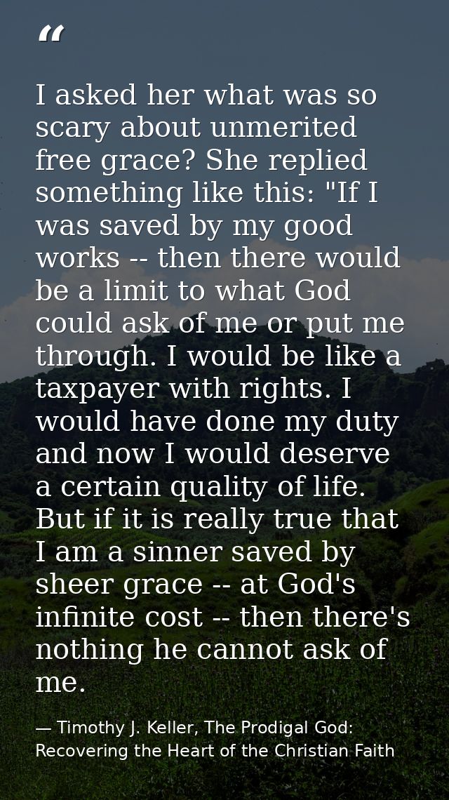 I asked her what was so scary about unmerited free grace? She replied something like this: "If I was saved by my good wo — Timothy J. Keller, The Prodigal God: Recovering the Heart of the Christian Faith