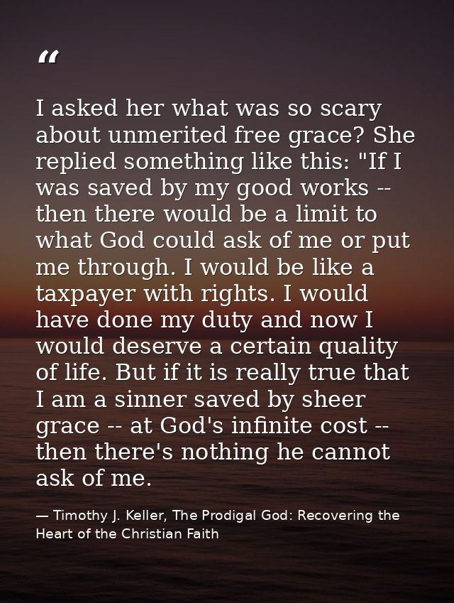 I asked her what was so scary about unmerited free grace? She replied something like this: "If I was saved by my good wo — Timothy J. Keller, The Prodigal God: Recovering the Heart of the Christian Faith