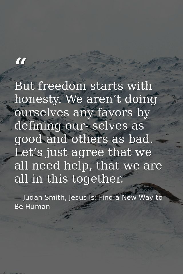 But freedom starts with honesty. We aren’t doing ourselves any favors by defining our- selves as good and others as bad. — Judah Smith, Jesus Is: Find a New Way to Be Human