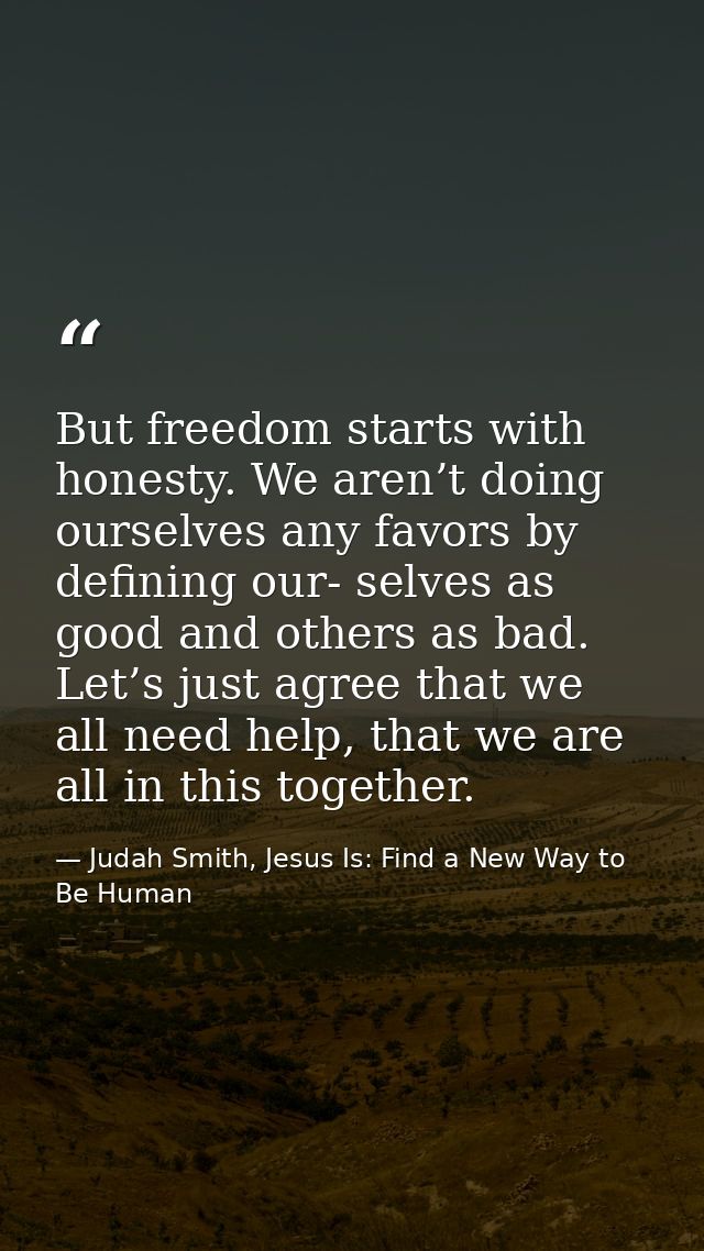 But freedom starts with honesty. We aren’t doing ourselves any favors by defining our- selves as good and others as bad. — Judah Smith, Jesus Is: Find a New Way to Be Human