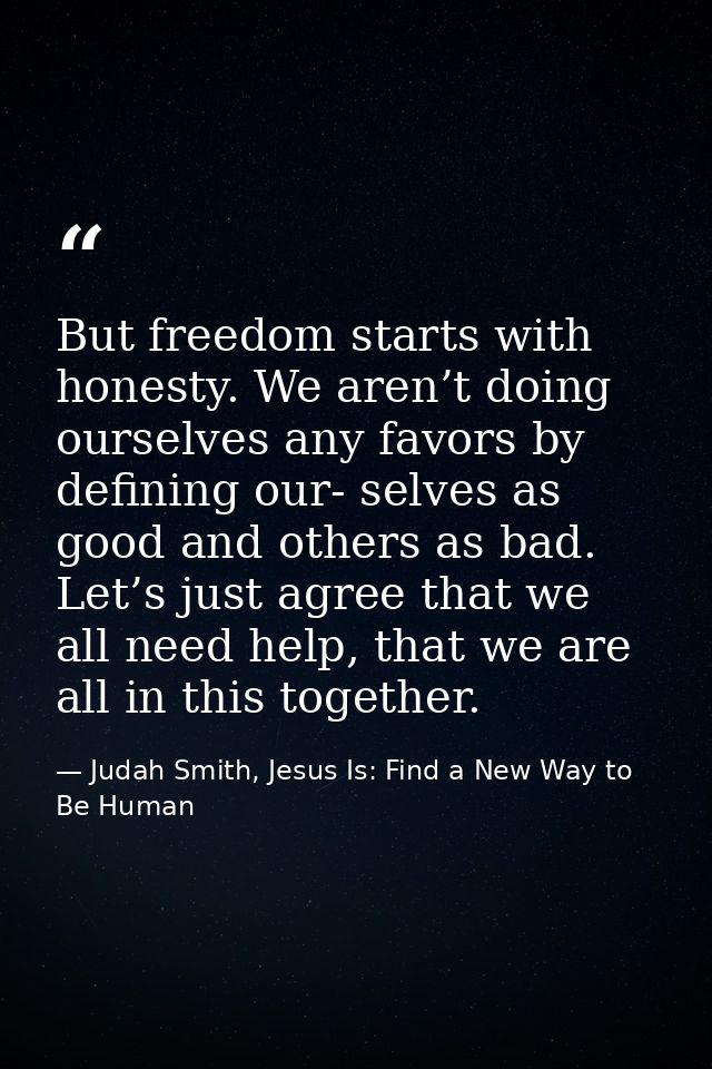 But freedom starts with honesty. We aren’t doing ourselves any favors by defining our- selves as good and others as bad. — Judah Smith, Jesus Is: Find a New Way to Be Human