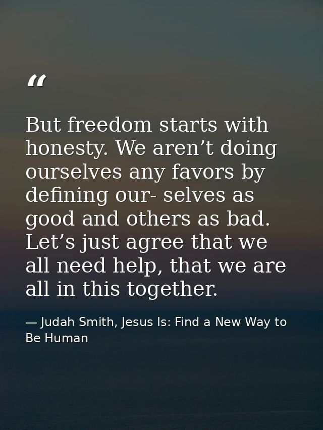 But freedom starts with honesty. We aren’t doing ourselves any favors by defining our- selves as good and others as bad. — Judah Smith, Jesus Is: Find a New Way to Be Human