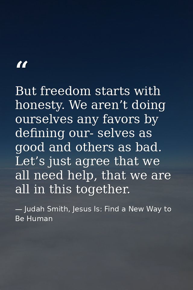 But freedom starts with honesty. We aren’t doing ourselves any favors by defining our- selves as good and others as bad. — Judah Smith, Jesus Is: Find a New Way to Be Human