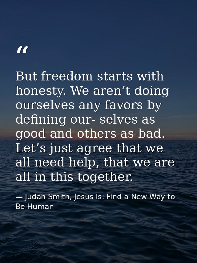 But freedom starts with honesty. We aren’t doing ourselves any favors by defining our- selves as good and others as bad. — Judah Smith, Jesus Is: Find a New Way to Be Human