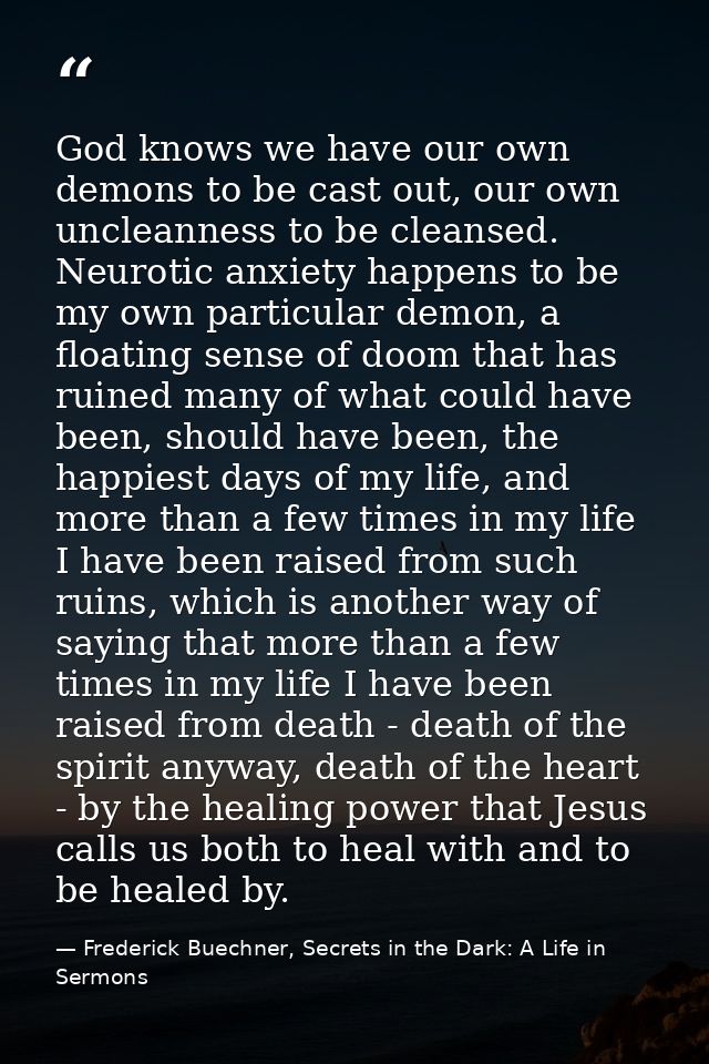 God knows we have our own demons to be cast out, our own uncleanness to be cleansed. Neurotic anxiety happens to be my o — Frederick Buechner, Secrets in the Dark: A Life in Sermons