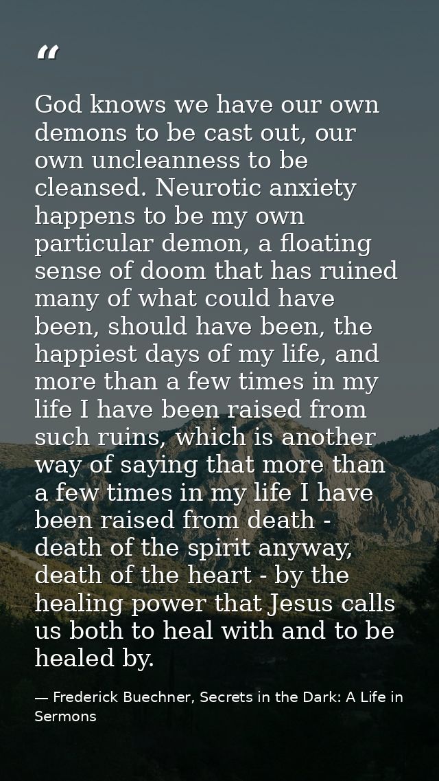 God knows we have our own demons to be cast out, our own uncleanness to be cleansed. Neurotic anxiety happens to be my o — Frederick Buechner, Secrets in the Dark: A Life in Sermons