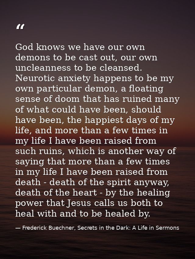 God knows we have our own demons to be cast out, our own uncleanness to be cleansed. Neurotic anxiety happens to be my o — Frederick Buechner, Secrets in the Dark: A Life in Sermons
