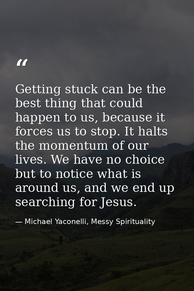 Getting stuck can be the best thing that could happen to us, because it forces us to stop. It halts the momentum of our  — Michael Yaconelli, Messy Spirituality