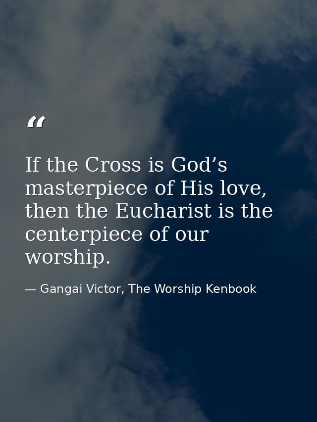 If the Cross is God’s masterpiece of His love, then the Eucharist is the centerpiece of our worship. — Gangai Victor, The Worship Kenbook