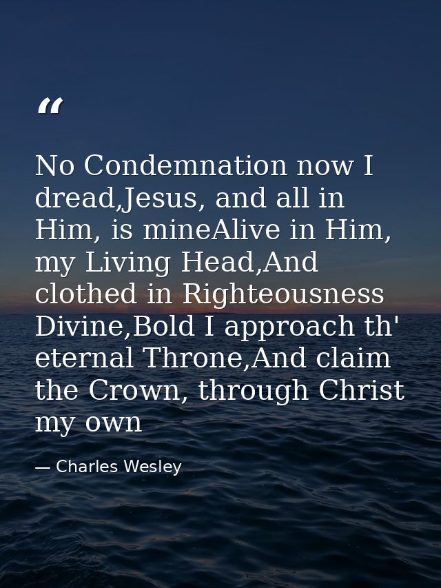 No Condemnation now I dread,Jesus, and all in Him, is mineAlive in Him, my Living Head,And clothed in Righteousness Divi — Charles Wesley