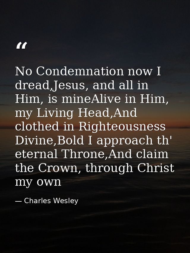No Condemnation now I dread,Jesus, and all in Him, is mineAlive in Him, my Living Head,And clothed in Righteousness Divi — Charles Wesley