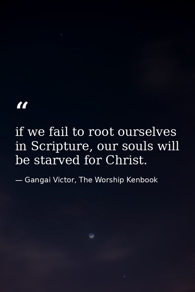 if we fail to root ourselves in Scripture, our souls will be starved for Christ. — Gangai Victor, The Worship Kenbook