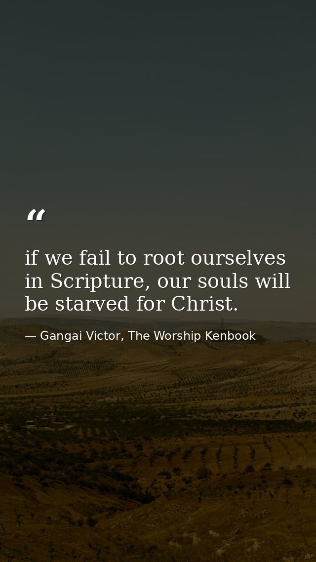if we fail to root ourselves in Scripture, our souls will be starved for Christ. — Gangai Victor, The Worship Kenbook