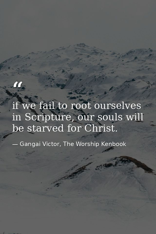 if we fail to root ourselves in Scripture, our souls will be starved for Christ. — Gangai Victor, The Worship Kenbook