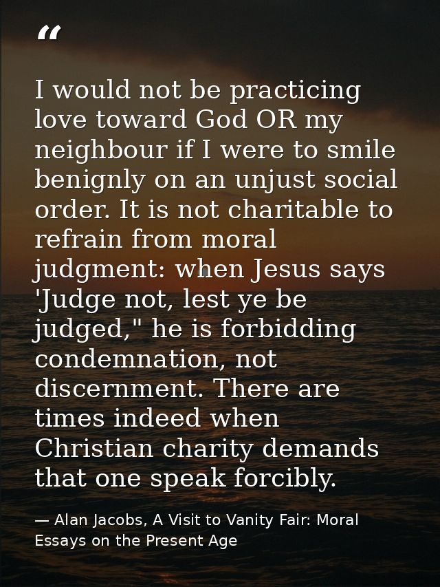 I would not be practicing love toward God OR my neighbour if I were to smile benignly on an unjust social order. It is n — Alan Jacobs, A Visit to Vanity Fair: Moral Essays on the Present Age
