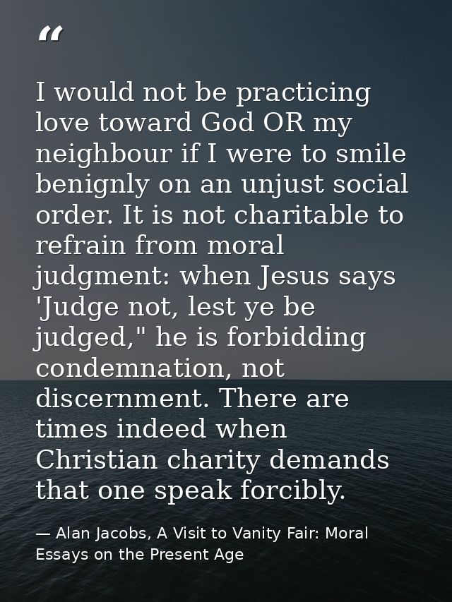 I would not be practicing love toward God OR my neighbour if I were to smile benignly on an unjust social order. It is n — Alan Jacobs, A Visit to Vanity Fair: Moral Essays on the Present Age