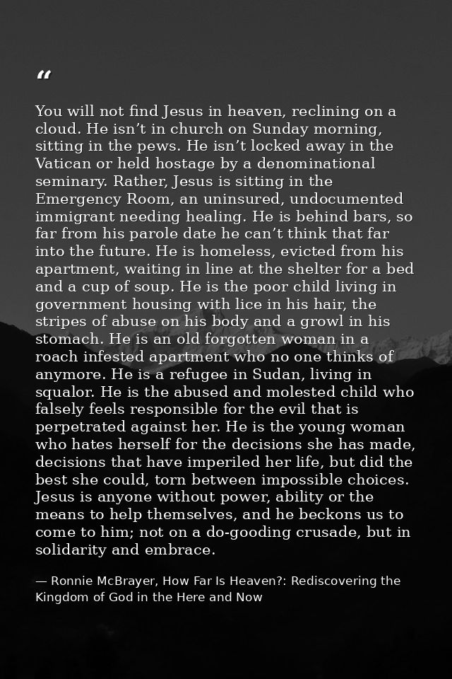 You will not find Jesus in heaven, reclining on a cloud. He isn’t in church on Sunday morning, sitting in the pews. He i — Ronnie McBrayer, How Far Is Heaven?: Rediscovering the Kingdom of God in the Here and Now