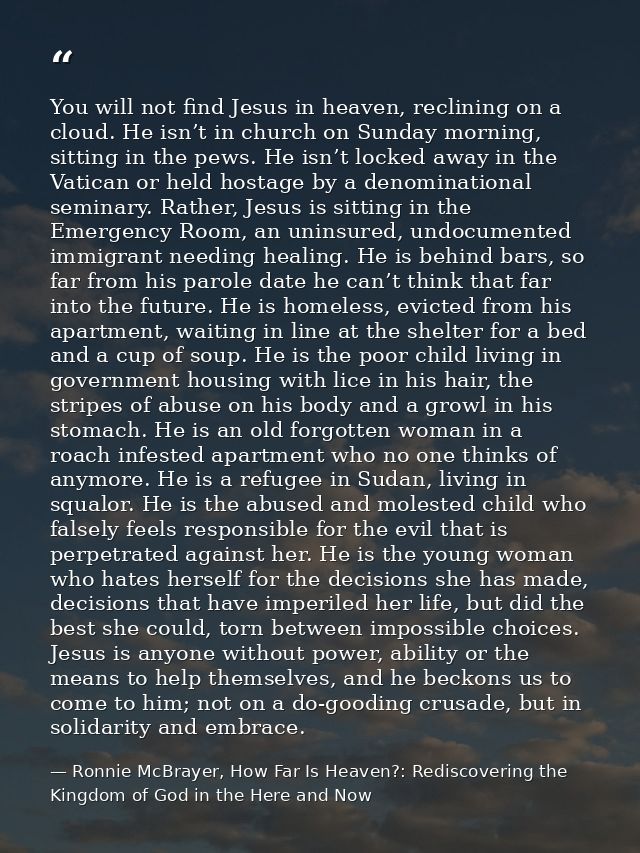 You will not find Jesus in heaven, reclining on a cloud. He isn’t in church on Sunday morning, sitting in the pews. He i — Ronnie McBrayer, How Far Is Heaven?: Rediscovering the Kingdom of God in the Here and Now