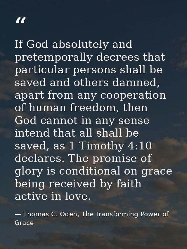 If God absolutely and pretemporally decrees that particular persons shall be saved and others damned, apart from any coo — Thomas C. Oden, The Transforming Power of Grace