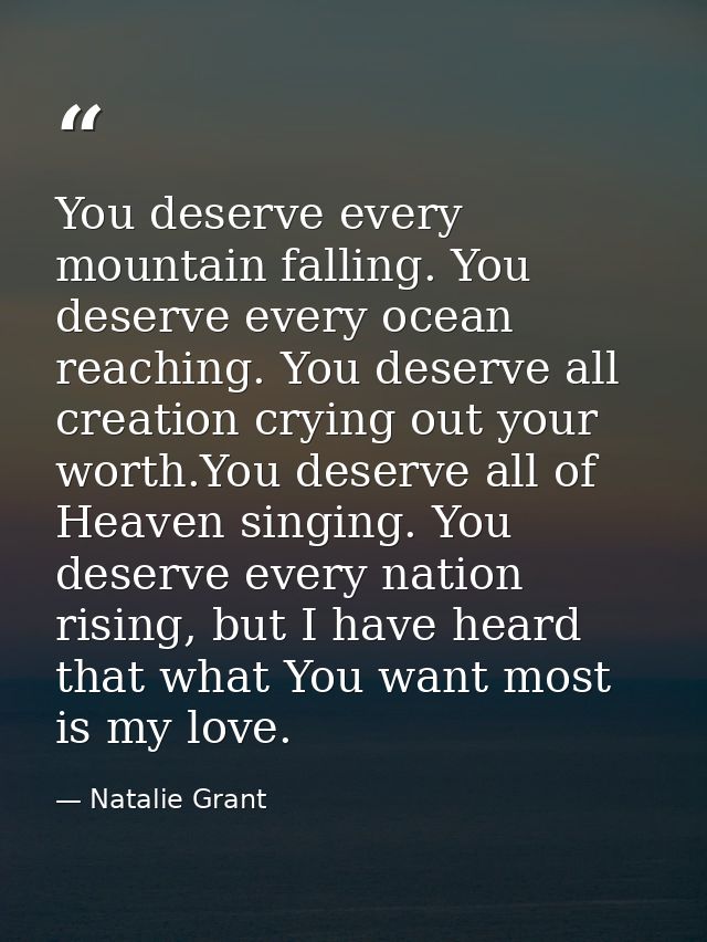 You deserve every mountain falling. You deserve every ocean reaching. You deserve all creation crying out your worth.You — Natalie Grant