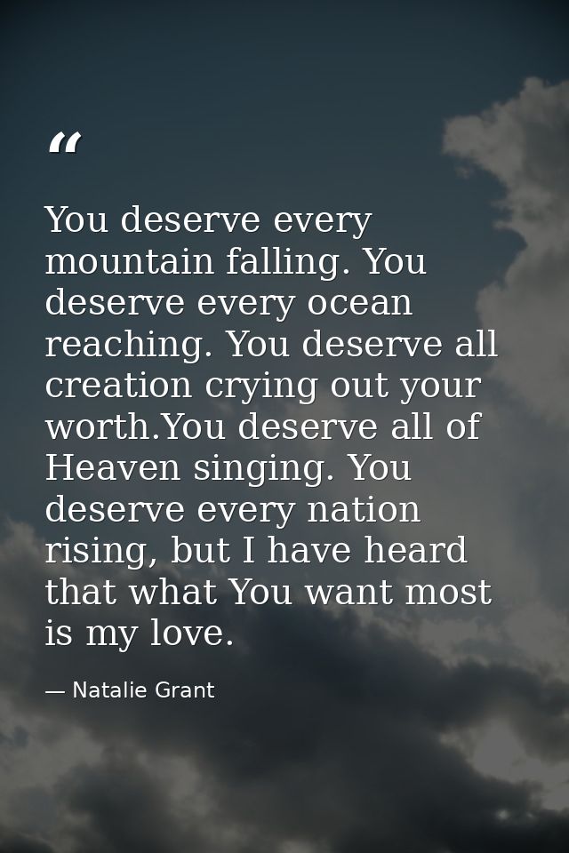 You deserve every mountain falling. You deserve every ocean reaching. You deserve all creation crying out your worth.You — Natalie Grant