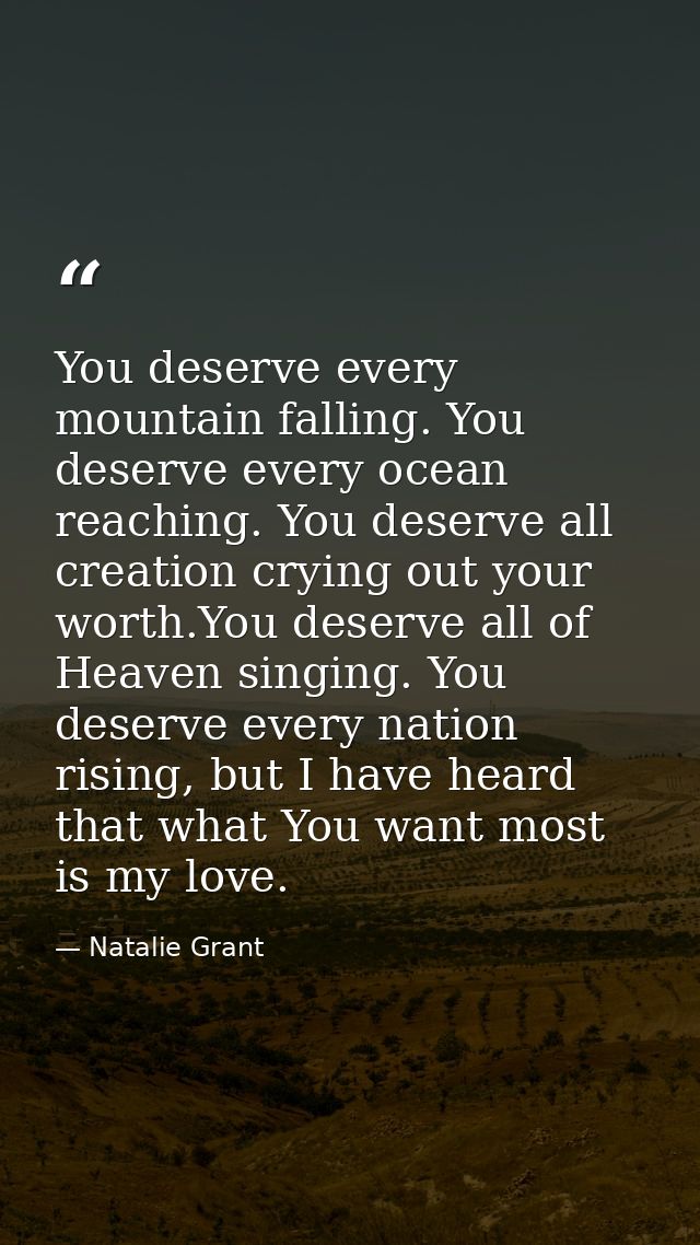 You deserve every mountain falling. You deserve every ocean reaching. You deserve all creation crying out your worth.You — Natalie Grant