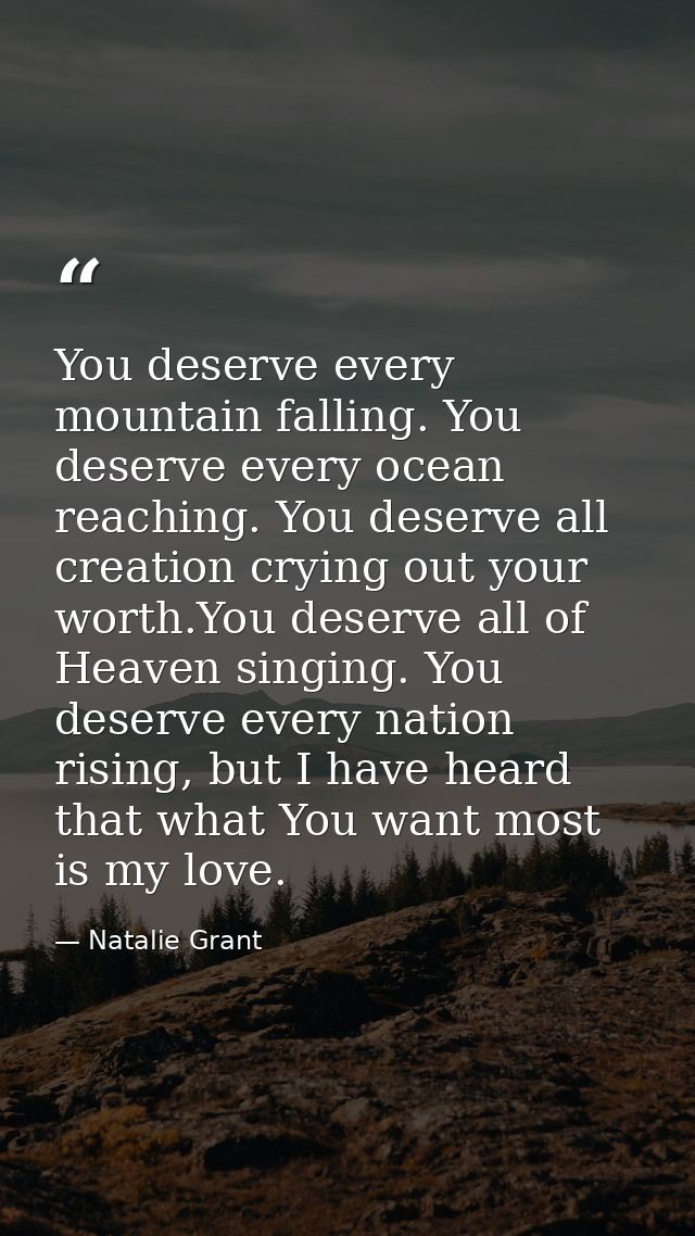 You deserve every mountain falling. You deserve every ocean reaching. You deserve all creation crying out your worth.You — Natalie Grant