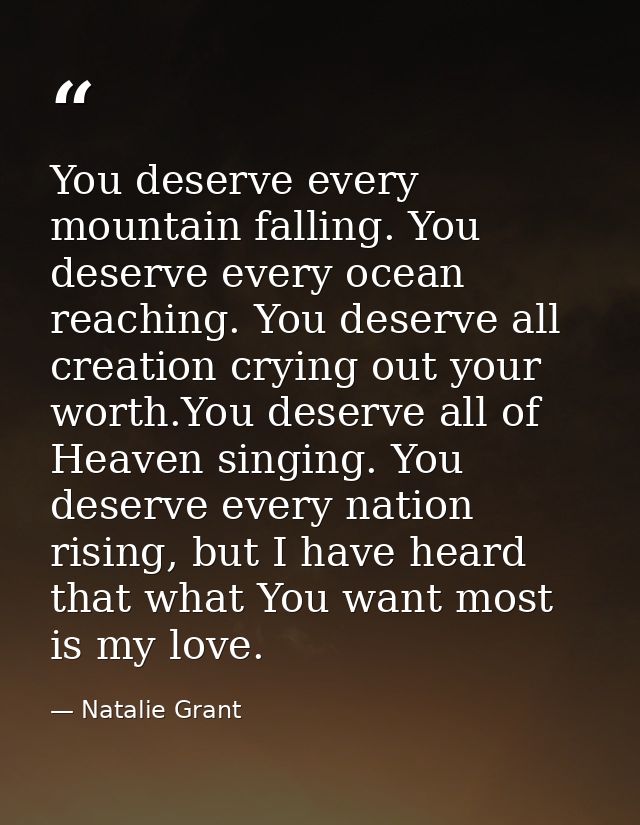 You deserve every mountain falling. You deserve every ocean reaching. You deserve all creation crying out your worth.You — Natalie Grant