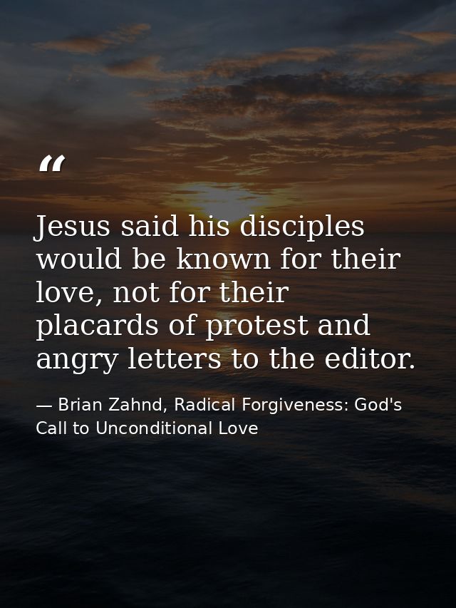 Jesus said his disciples would be known for their love, not for their placards of protest and angry letters to the edito — Brian Zahnd, Radical Forgiveness: God's Call to Unconditional Love