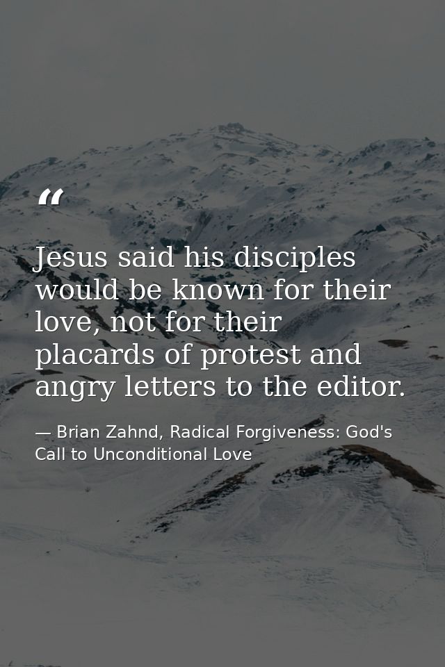 Jesus said his disciples would be known for their love, not for their placards of protest and angry letters to the edito — Brian Zahnd, Radical Forgiveness: God's Call to Unconditional Love