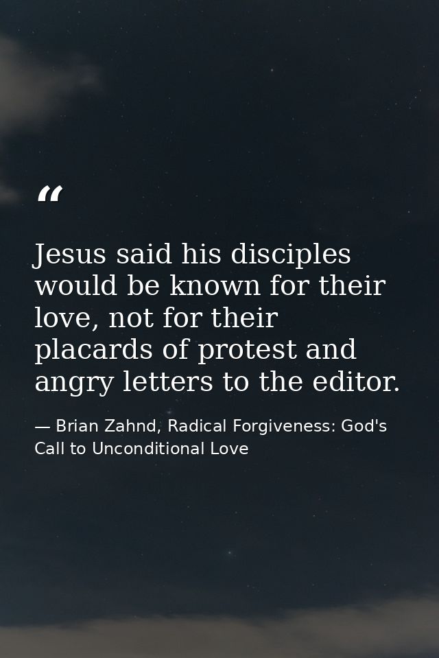 Jesus said his disciples would be known for their love, not for their placards of protest and angry letters to the edito — Brian Zahnd, Radical Forgiveness: God's Call to Unconditional Love